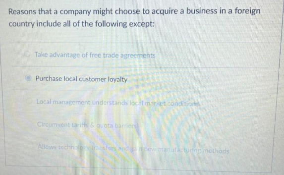 Reasons that a company might choose to acquire a business in a foreign
country include all of the following except:
Take advantage of free trade agreements
Purchase local customer loyalty
Local management understands local market conditions.
Circumvent tariffs & quota barriers
Allows technology transfors and gain new manufacturing methods