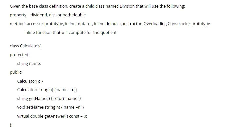 Given the base class definition, create a child class named Division that will use the following:
property: dividend, divisor both double
method: accessor prototype, inline mutator, inline default constructor, Overloading Constructor prototype
inline function that will compute for the quotient
class Calculator{
protected:
string name;
public:
Calculator(){ }
Calculator(string n) { name = n;}
string getName( ) {return name; }
void setName(string n) { name =n ;}
virtual double getAnswer() const = 0;
};
