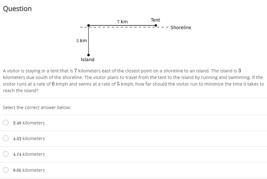 Question
7 km
Tent
Shoreline
3 km
Island
A visitor is staying in a tent that is 7 kilometers east of the closest point on a shoreline to an island. The island is 3
kilometers due south of the shoreline. The visitor plans to travel from the tent to the island by running and swimming. If the
visitor runs at a rate of 6 kmph and swims at a rate of 5 kmph, how far should the visitor run to minimize the time it takes to
reach the island?
Select the correct answer below:
2.48 kilometers
4.52 kilometers
4.74 kilometers
9.05 kilometers
