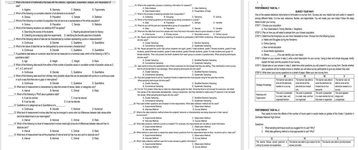 _1. What is the branch of mathematics that deals with the collection, organization, presentation, analysis, and interpretation of
data?
_16. What is the systematic process in collecting information for research?
PERFORMANCE TASK No. 1
C. Data Gathering
D. Presentation of Data
A. Data Analysis
A. Algebra
B. Geometry
C. Statistics
D. Trigonometry
B. Data Dissemination
SURVEY YOUR WAY!
2. Which of the following is a complete collection of all elements to be studied?
One of the easiest statistical instruments to formulate is a survey form. Surveys are very helpful tool and useful in research
among different fields. It is low cost, extensive, flexible, and dependable. You will create your own today! Follow the steps
below to plan your survey..
STEP 1. Choose your population.
a. Your classmates b. Family Member c. Neighbors
STEP 2. Plan on how you will select a sample from your chosen population.
STEP 3. Determine the thing/topic you are most interested to know. Choose from the following topics:
a. Habits and Struggles during the Pandemic
b. Online Gaming
c. New normal education
d. Social Media Applications
e. Others:(You can identify your own topic)
STEP 4. Based on your answer in step 3, write a short description for your survey. Using a clear and simple language, briefly
explain the topic and the purpose of your survey.
STEP 5. Based also on your answer in step 3, determine what questions you will present in your survey form. Decide whether
your questions will be multiple-choice or whether you will allow survey participants to give any answer they wish.
STEP 6. Write down your survey questions on a sheet of paper. Make your own survey form.
17. What is the process of selecting samples from a population?
C. Sample
D. Statistics
C. Sampling
B. Grouping
18. Which of the following pertains to the entire group being considered in a study?
B. Population
D. Sorting
B. Population
_3. Which of the following is a subset of a population that will serve as a representative of the whole population?
B. Population
A. Census
A. Collecting
A. Data
C. Sample
D. Variable
A. Census
C. Sample
D. Statistics
_19. What do you call the part and representative group of a population?
_4. Which of the following situations can statistics NOT be applied?
A. Describing the scores of the students.
B. Population
20. What are the data that come from people who have first-hand information about a given situation or topic?
B. Primary source
A. Data
C. Sample
D. Variable
C. Reading educational books for literacy.
A. Initial source
C. Secondary source D. Tertiary source
B. Collecting and analyzing data from experiments. D. Identifying the favorite pass time of students.
5. Which of the following nature of data can be characterized by numbers representing counts or measurements?
B. Discrete
_21. Ms. Reyes used fishbowl method in selecting 10 students to participate in MATHINIK conference. What sampling techniques
did she used?
A. Continuous
C. Qualitative
D. Quantitative
A. Cluster Sampling
B. Convenience Sampling
C. Random Sampling
D. Systematic Sampling
6. What is the nature of data that can be distinguished by some nonnumeric characteristics?
C. Qualitative
_22. Ms. Reyes grouped the junior high school students into eight grade 7 male students, grade 7 female students, grade 8 male
students, grade 8 female students, grade 9 male students, grade 9 female students, grade 10 male students and grade 10
female students. Then she picked one tenth students from each group to answer a questionnaire. What sampling techniques
A. Continuous
B. Discrete
D. Quantitative
_7. If quantitative data takes on numerical value that can be measured on a numerical scale, which of the following is NOT a
quantitative data?
did she used?
C. Weight
A. Cluster Sampling
B. Convenience Sampling
C. Stratified Random Sampling
D. Systematic Sampling
A. Age
B. Height
D. Rank
8. Which of the following data results from either a finite number of possible values or countable number of possible values as 0,
or 1, or 2, and so on?
A. Continuous
_9. Which of the following data result from infinitely many possible values that can be associated with points on a continuous scale
in such a way that there are no gaps or interruptions?
A Continuous
23. Jean wants to know the satisfaction rate of their customers for the breads that they are selling. They distributed a short survey
form to all the families in one barangay. What sampling techniques did she used?
A. Cluster Sampling
B. Convenience Sampling
C. Qualitative
D. Quantitative
C. Stratified Random Sampling
D. Systematic Sampling
B. Discrete
20
15
The leamer was able to The learner was able to The leamer was able to The learner was not
10
5
_24. Paul sent google forms to all his Facebook friends to determine the most popular song for the past few months.
What sampling techniques did she used?
B. Discrete
C. Qualitative
D. Quantitative
A. Cluster Sampling
B. Convenience Sampling
C. Stratified Random Sampling
D. Systematic Sampling
write all the elements
write almost all the
write the elements but able to write all the
Strategic Knowledge
needed on a survey
elements but missed
elements needed ona
_10. What level of measurement is characterized by data that consist of names, labels, or categories only?
missed two to four
_25. For her TLE project, Elsie has to make her classmates grade her dish. Since the food is not enough for everyone, she listed
the names of her classmates alphabetically. Using a randomizer, she then decided to make every 4ª persons in her list taste
her recipe. What sampling techniques did she used?
A. Cluster Sampling
B. Convenience Sampling
survey
The work is presented The work is presented The work is presented The work appears
in a neat, clear, and but in a neat manner but not sloppy and
that clear or organized. unorganized.
B. Nominal
_11. Which of the following is TRUE about qualitative data?
C. Ordinal
elements
A. Interval
D. Ratio
one.
C. Stratified Random Sampling
D. Systematic Sampling
Neatness and
Organization
in a neat, clear, and
organized fashion
A. It can be nominal.
B. It can be ratio.
_12. Qualitative is to categorical as to Quantitative is to
A. Continuous
C. It can be interval.
D. It can be discrete.
not organized.
26. Paul used written questions and emailed it to the respondents. What data collection method did he used?
A. Experimental Method
B. Interview Method
C. Observation Method
D. Survey Method
B. Discrete
C. Nominal
D. Numerical
PERFORMANCE TASK No. 2
_13. What level of measurement involves data that may be arranged in some order but differences between data values either
cannot be determined or are meaningless?
_
27. What is the data collection method where the subjects' behavior or characteristics are being observed in their natural
Paul wants to know the effects of the number of hours spent in social media on grades of the Grade 7 students in
environment?
A. Experimental Method
B. Interview Method
Zambales National High School.
C. Ordinal
D. Ratio
C. Observation Method
D. Survey Method
A. Interval
B. Nominal
_14. Which of the following is a level of measurement involves meaningful amounts of differences between data and has no
28. What data collection method is prone to mistake? For example, the respondents are not able to recall information.
Questions:
A. Experimental Method
B. Interview Method
C. Observation Method
D. Survey Method
absolute zero?
1. What sampling technique would you suggest him to use? Why?
2. What data gathering method is most appropriate to use? Why?
A. Interval
15. What level of meassurement has all the properties of interval level but has true zero point or absolute zero?
A. Interval
B. Nominal
C. Ordinal
D. Ratio
29. What method is used when a researcher asked direct questions from his respondents face-to-face, via phone call or video call?
A. Experimental Method
C. Observation Method
D. Survey Method
B. Nominal
C. Ordinal
D. Ratio
B. Interview Method
15
10
5
30. Which data collection method uses the human senses to gather information?
A. Experimental Method
Interview Method
C. Observation Method
D. Survey Method
The leamer follows correct grammar in The learner was able to give reason for the The learner was able to provide answer.
writing his answer and explanation.
answer provided.
