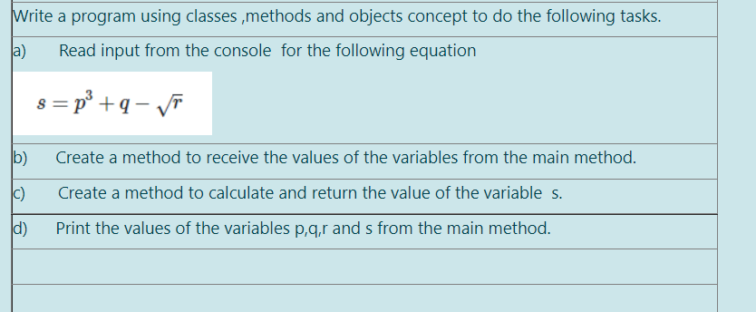 Write a program using classes ,methods and objects concept to do the following tasks.
a)
Read input from the console for the following equation
s = p° +q – vF
b)
Create a method to receive the values of the variables from the main method.
c)
Create a method to calculate and return the value of the variable s.
d)
Print the values of the variables p,q,r and s from the main method.
