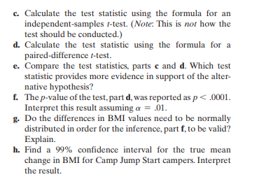 c. Calculate the test statistic using the formula for an
independent-samples t-test. (Note: This is not how the
test should be conducted.)
d. Calculate the test statistic using the formula for a
paired-difference t-test.
e. Compare the test statistics, parts c and d. Which test
statistic provides more evidence in support of the alter-
native hypothesis?
f.
The p-value of the test, part d, was reported as p < .0001.
Interpret this result assuming a = .01.
g. Do the differences in BMI values need to be normally
distributed in order for the inference, part f, to be valid?
Explain.
h. Find a 99% confidence interval for the true mean
change in BMI for Camp Jump Start campers. Interpret
the result.