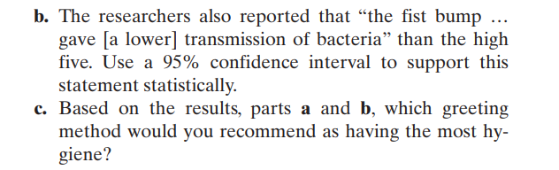 b. The researchers also reported that "the fist bump ...
gave [a lower] transmission of bacteria" than the high
five. Use a 95% confidence interval to support this
statement statistically.
c. Based on the results, parts a and b, which greeting
method would you recommend as having the most hy-
giene?