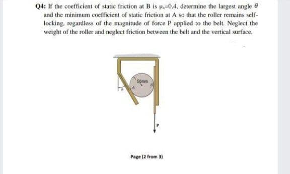 Q4: If the coefficient of static friction at B is p-0.4, determine the largest angle 0
and the minimum coefficient of static friction at A so that the roller remains self-
locking, regardless of the magnitude of force P applied to the belt. Neglect the
weight of the roller and neglect friction between the belt and the vertical surface.
5omm
Page (2 from 3)

