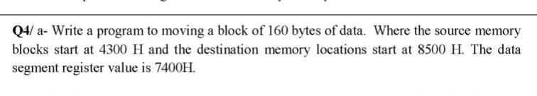 Q4/ a- Write a program to moving a block of 160 bytes of data. Where the source memory
blocks start at 4300 H and the destination memory locations start at 8500 H. The data
segment register value is 7400H.
