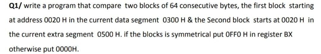 Q1/ write a program that compare two blocks of 64 consecutive bytes, the first block starting
at address 0020 H in the current data segment 0300 H & the Second block starts at 0020 H in
the current extra segment 0500 H. if the blocks is symmetrical put OFF0 H in register BX
otherwise put 0000H.
