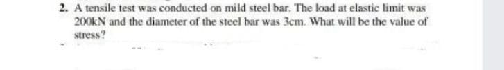 2. A tensile test was conducted on mild steel bar. The load at elastic limit was
200KN and the diameter of the steel bar was 3cm. What will be the value of
stress?
