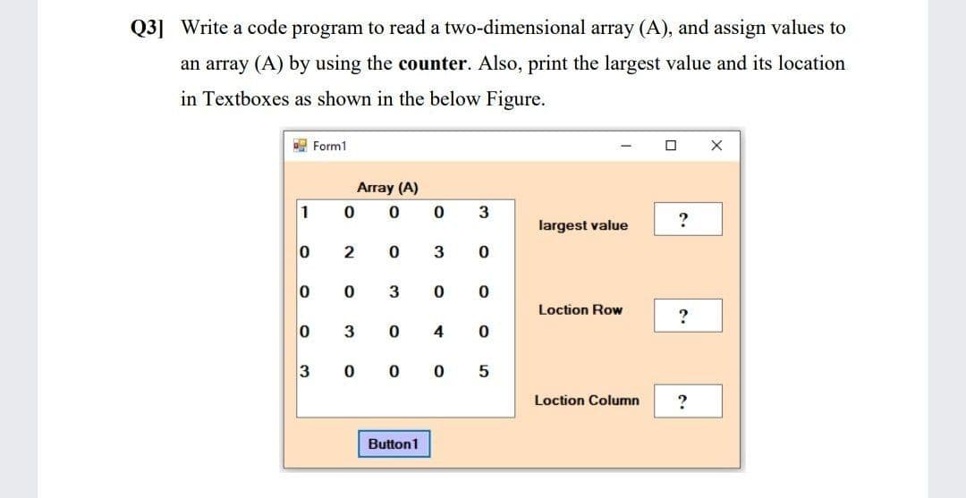 Q3] Write a code program to read a two-dimensional array (A), and assign values to
an array (A) by using the counter. Also, print the largest value and its location
in Textboxes as shown in the below Figure.
E Form1
Array (A)
1
largest value
3
3
Loction Row
3
4
3
Loction Column
Button1
5.
