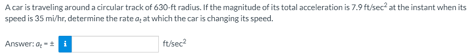 A car is traveling around a circular track of 630-ft radius. If the magnitude of its total acceleration is 7.9 ft/sec² at the instant when its
speed is 35 mi/hr, determine the rate at at which the car is changing its speed.
Answer: at = ± i
ft/sec²