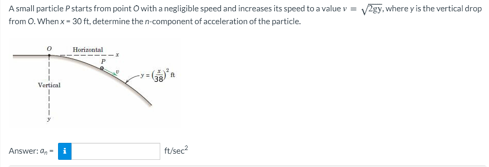 A small particle P starts from point O with a negligible speed and increases its speed to a value v = √2gy, where y is the vertical drop
from O. When x = 30 ft, determine the n-component of acceleration of the particle.
0
Vertical
Answer: an = i
Horizontal
P
y =
x 2
38
ft
ft/sec²
