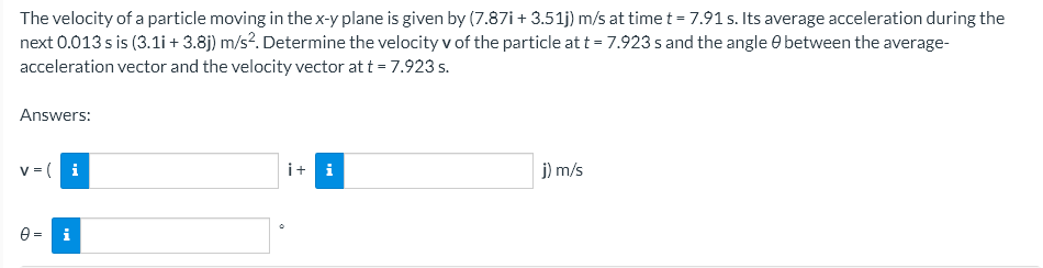 The velocity of a particle moving in the x-y plane is given by (7.87i+3.51j) m/s at time t = 7.91 s. Its average acceleration during the
next 0.013 s is (3.11 + 3.8j) m/s². Determine the velocity v of the particle at t = 7.923 s and the angle between the average-
acceleration vector and the velocity vector at t = 7.923 s.
Answers:
v = (i
i+ i
j) m/s
i
D
II