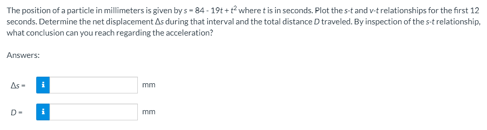 The position of a particle in millimeters is given by s = 84 - 19t+t2 where t is in seconds. Plot the s-t and v-t relationships for the first 12
seconds. Determine the net displacement As during that interval and the total distance D traveled. By inspection of the s-t relationship,
what conclusion can you reach regarding the acceleration?
Answers:
As =
mm
D=
mm
i
MI