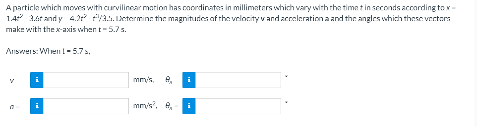 A particle which moves with curvilinear motion has coordinates in millimeters which vary with the time t in seconds according to x =
1.4t²-3.6t and y = 4.2t²-t3/3.5. Determine the magnitudes of the velocity v and acceleration a and the angles which these vectors
make with the x-axis when t = 5.7 s.
Answers: When t = 5.7 s,
V=
i
mm/s,
ex = i
i
mm/s², ex- i
a=