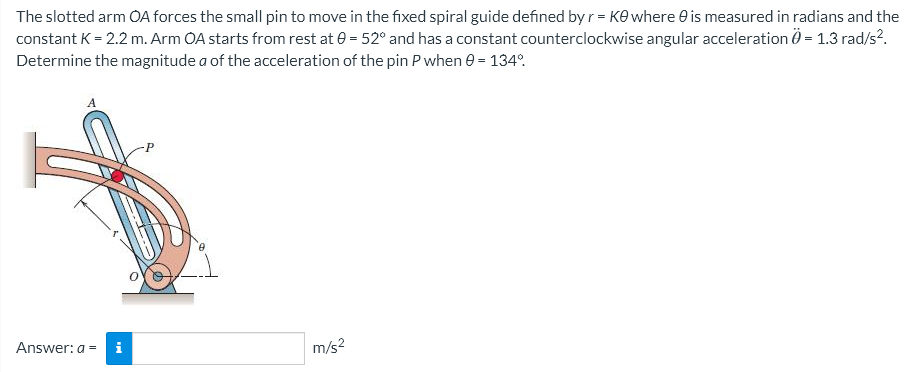 The slotted arm OA forces the small pin to move in the fixed spiral guide defined by r = Ke where is measured in radians and the
constant K = 2.2 m. Arm OA starts from rest at 0 = 52° and has a constant counterclockwise angular acceleration 0 = 1.3 rad/s².
Determine the magnitude a of the acceleration of the pin P when 0 = 134°
Answer: a = i
m/s²