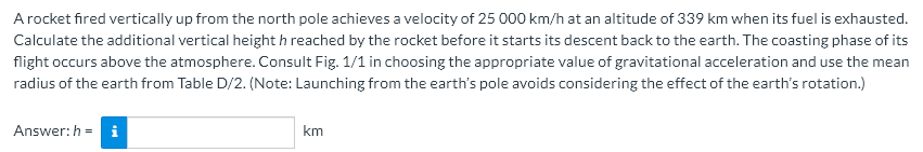 A rocket fired vertically up from the north pole achieves a velocity of 25 000 km/h at an altitude of 339 km when its fuel is exhausted.
Calculate the additional vertical height h reached by the rocket before it starts its descent back to the earth. The coasting phase of its
flight occurs above the atmosphere. Consult Fig. 1/1 in choosing the appropriate value of gravitational acceleration and use the mean
radius of the earth from Table D/2. (Note: Launching from the earth's pole avoids considering the effect of the earth's rotation.)
Answer: h= i
km