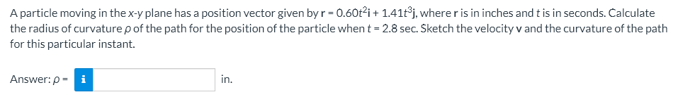 A particle moving in the x-y plane has a position vector given by r = 0.60t²i + 1.41t³j, where r is in inches and t is in seconds. Calculate
the radius of curvature p of the path for the position of the particle when t = 2.8 sec. Sketch the velocity v and the curvature of the path
for this particular instant.
Answer: p= i
in.
