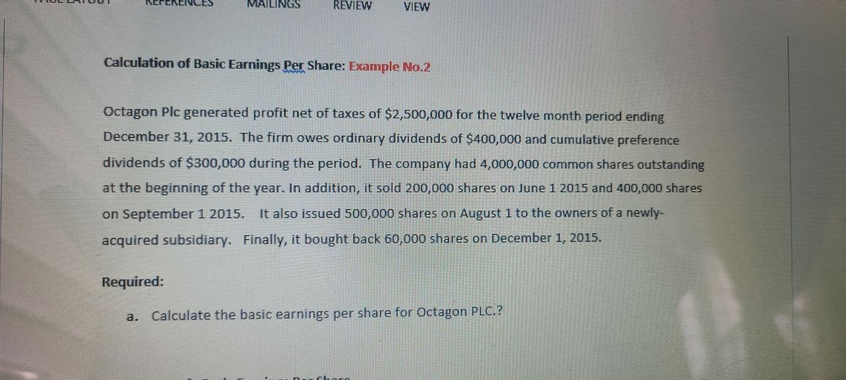 MAILINGS
REVIEW
VIEW
Calculation of Basic Earnings Per Share: Example No.2
Octagon Plc generated profit net of taxes of $2,500,000 for the twelve month period ending
December 31, 2015. The firm owes ordinary dividends of $400,000 and cumulative preference
dividends of $300,000 during the period. The company had 4,000,000 common shares outstanding
at the beginning of the year. In addition, it sold 200,000 shares on June 1 2015 and 400,000 shares
on September 1 2015. It also issued 500,000 shares on August 1 to the owners of a newly-
acquired subsidiary. Finally, it bought back 60,000 shares on December 1, 2015.
Required:
Calculate the basic earnings per share for Octagon PLC.?
EEEEE. SISE