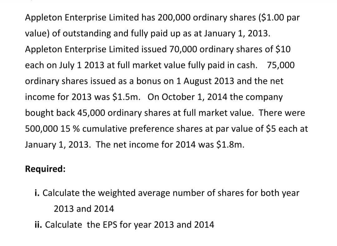 Appleton Enterprise Limited has 200,000 ordinary shares ($1.00 par
value) of outstanding and fully paid up as at January 1, 2013.
Appleton Enterprise Limited issued 70,000 ordinary shares of $10
each on July 1 2013 at full market value fully paid in cash. 75,000
ordinary shares issued as a bonus on 1 August 2013 and the net
income for 2013 was $1.5m. On October 1, 2014 the company
bought back 45,000 ordinary shares at full market value. There were
500,000 15 % cumulative preference shares at par value of $5 each at
January 1, 2013. The net income for 2014 was $1.8m.
Required:
i. Calculate the weighted average number of shares for both year
2013 and 2014
ii. Calculate the EPS for year 2013 and 2014
