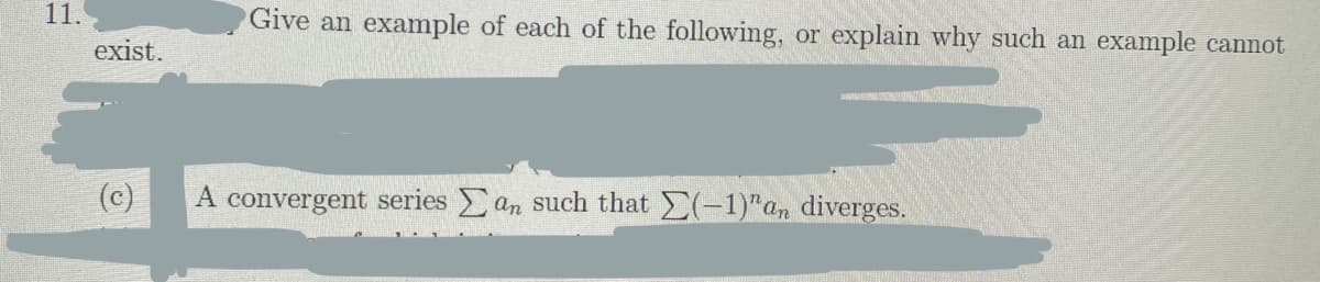 11.
Give an example of each of the following, or explain why such an example cannot
exist.
(c)
A convergent series an such that (-1)"an diverges.
