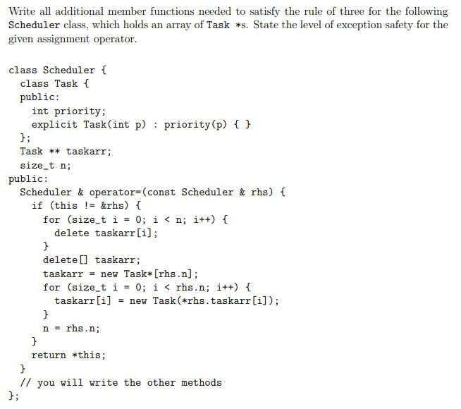 Write all additional member functions needed to satisfy the rule of three for the following
Scheduler class, which holds an array of Task *s. State the level of exception safety for the
given assignment operator.
class Scheduler {
class Task {
public:
int priority;
explicit Task(int p) : priority(p) { }
};
Task ** taskarr;
size_t n;
public:
Scheduler & operator=(const Scheduler & rhs) {
if (this != &rhs) {
for (size_t i = 0; i < n; i++) {
delete taskarr[i];
delete [] taskarr;
taskarr = new Task*[rhs.n];
for (size_t i = 0; i < rhs.n; i++) {
taskarr[i]
= new Task(*rhs.taskarr[i]);
}
n = rhs.n;
}
return *this;
// you will write the other methods
};
