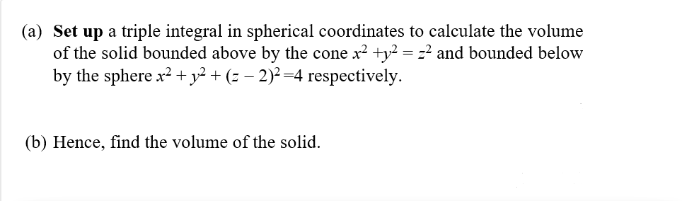 (a) Set up a triple integral in spherical coordinates to calculate the volume
of the solid bounded above by the cone x? +y² = z2 and bounded below
by the sphere x? + y² + (z – 2)² =4 respectively.
(b) Hence, find the volume of the solid.
