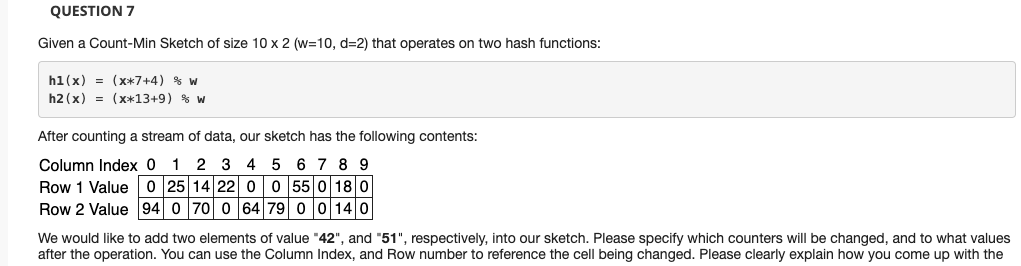 QUESTION 7
Given a Count-Min Sketch of size 10 x 2 (w=10, d=2) that operates on two hash functions:
h1(x) = (x*7+4) % w
h2 (x) = (X*13+9) % w
After counting a stream of data, our sketch has the following contents:
6 7 8 9
Column Index 0 1 2 3 4
Row 1 Value 0 25 14 22 00 55 0 18 0
Row 2 Value 94 0 70 0 64 79 0 0140
We would like to add two elements of value "42", and "51", respectively, into our sketch. Please specify which counters will be changed, and to what values
after the operation. You can use the Column Index, and Row number to reference the cell being changed. Please clearly explain how you come up with the
