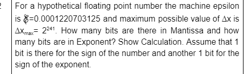 For a hypothetical floating point number the machine epsilon
is 8=0.0001220703125 and maximum possible value of Ax is
AXma= 241. How many bits are there in Mantissa and how
many bits are in Exponent? Show Calculation. Assume that 1
bit is there for the sign of the number and another 1 bit for the
sign of the exponent.
