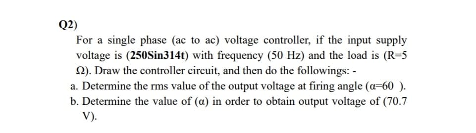 Q2)
For a single phase (ac to ac) voltage controller, if the input supply
voltage is (250Sin314t) with frequency (50 Hz) and the load is (R=5
Q). Draw the controller circuit, and then do the followings: -
a. Determine the rms value of the output voltage at firing angle (a=60 ).
b. Determine the value of (a) in order to obtain output voltage of (70.7
V).

