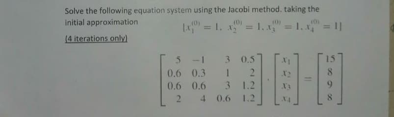 Solve the following equation system using the Jacobi method. taking the
initial approximation
(0)
Lx" = 1. x = 1, x = 1, x = 1|
(0)
%3D
(0)
%3D
%3D
(4 iterations only)
5 -1 3 0.5
15
0.6 0.3 1
X2
8.
0.6 0.6
3 1.2
Xx
9.
2.
4 0.6 1.2
8.
