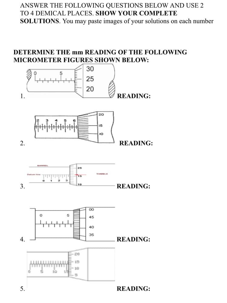 ANSWER THE FOLLOWING QUESTIONS BELOW AND USE 2
TO 4 DEMICAL PLACES. SHOW YOUR COMPLETE
SOLUTIONS. You may paste images of your solutions on each number
DETERMINE THE mm READING OF THE FOLLOWING
MICROMETER FIGURES SHOWN BELOW:
30
25
20
1.
READING:
20
15
10
2.
READING:
BARREL
25
Det
THIVDL
3.
10
READING:
00
45
40
35
4.
READING:
20
15
10
10
5.
READING:
|| | | ||
