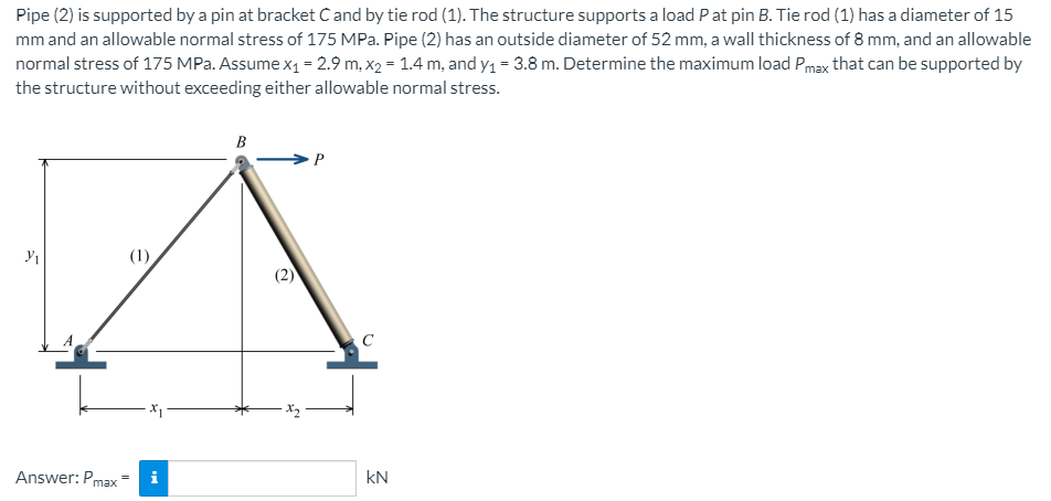 Pipe (2) is supported by a pin at bracket C and by tie rod (1). The structure supports a load P at pin B. Tie rod (1) has a diameter of 15
mm and an allowable normal stress of 175 MPa. Pipe (2) has an outside diameter of 52 mm, a wall thickness of 8 mm, and an allowable
normal stress of 175 MPa. Assume x1 = 2.9 m, x2 = 1.4 m, and y1 = 3.8 m. Determine the maximum load Pmax that can be supported by
the structure without exceeding either allowable normal stress.
B
(1)
C
Answer: Pmax
i
kN
