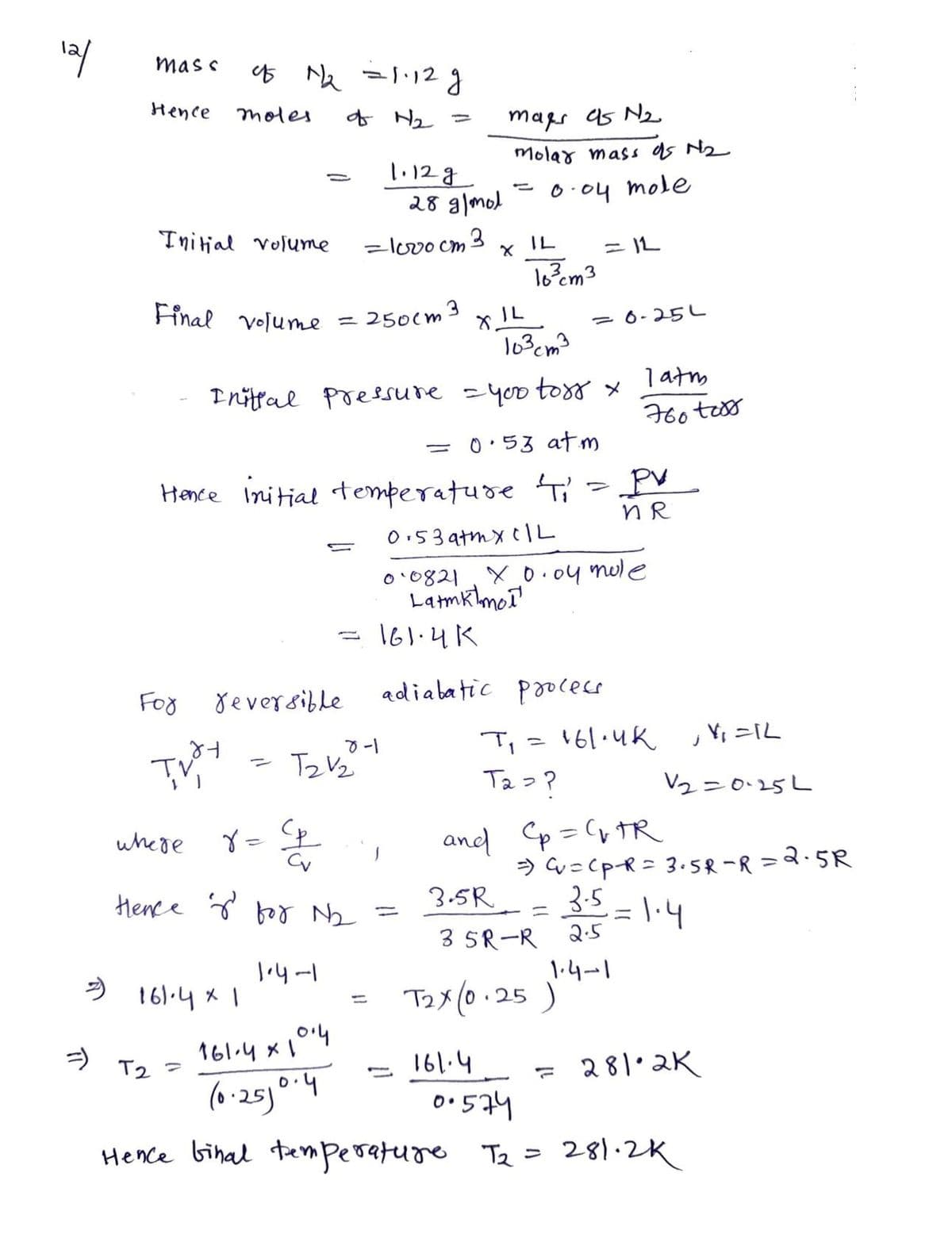 12/
mass
Hence
Initial volume
45 1/₂ = 1.12 g
moles
of H₂
where
-
For reversible
TVI
Final volume = 250cm 3
= 161.4 x 1
T2 =
=
161.4 x 10.4
(0.250.4
T2V₂
r = ²p
Cv
Hence for №₂2₂ =
1.4-1
1.12g
=1000cm3
8-1
103cm3
Initial pressure - you tors x
0.53 atm
Hence initial temperature '4₁' = PV
n R
0.53 atm x 1L
0.0821
xo.oy mule
Latmk mol
-
-
28 g/mol
1
=
maps as N2.
molar mass as №₂
0.04 mole
-
XIL
161.4K
adiabatic process
16³cm3
161.4
= 1L
=0-25L
latm
760 toss
T₁ = 161.4K
T₂ = ?
and Cp = C₁ TR
, Y₁ =1L
V2=0.25L
=) Cv=Cp-R = 3.5R-R=2.5R
3.5R = 3.5=1.4
3 5R-R 2.5
T2X (0.25 ) 1.4-1
= 281.2K
00574
Hence binal temperature T₂ = 281.2K