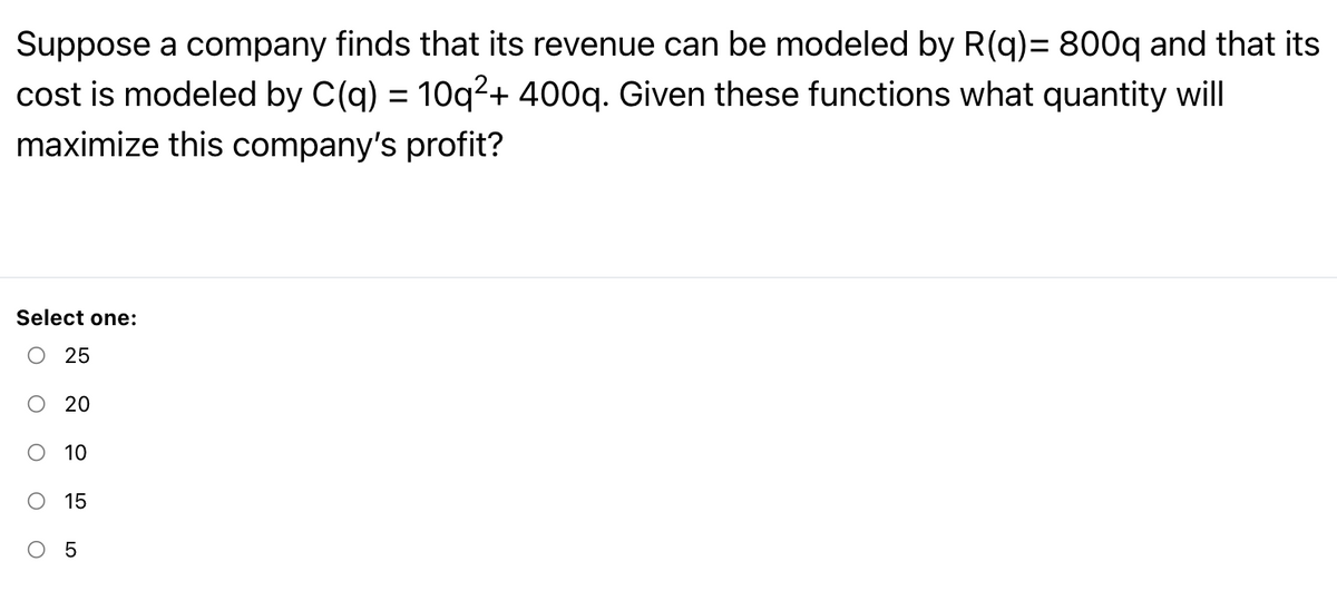 Suppose a company finds that its revenue can be modeled by R(q)= 800q and that its
cost is modeled by C(q) = 10q²+ 400q. Given these functions what quantity will
maximize this company's profit?
Select one:
O 25
O 20
10
15
O 5
