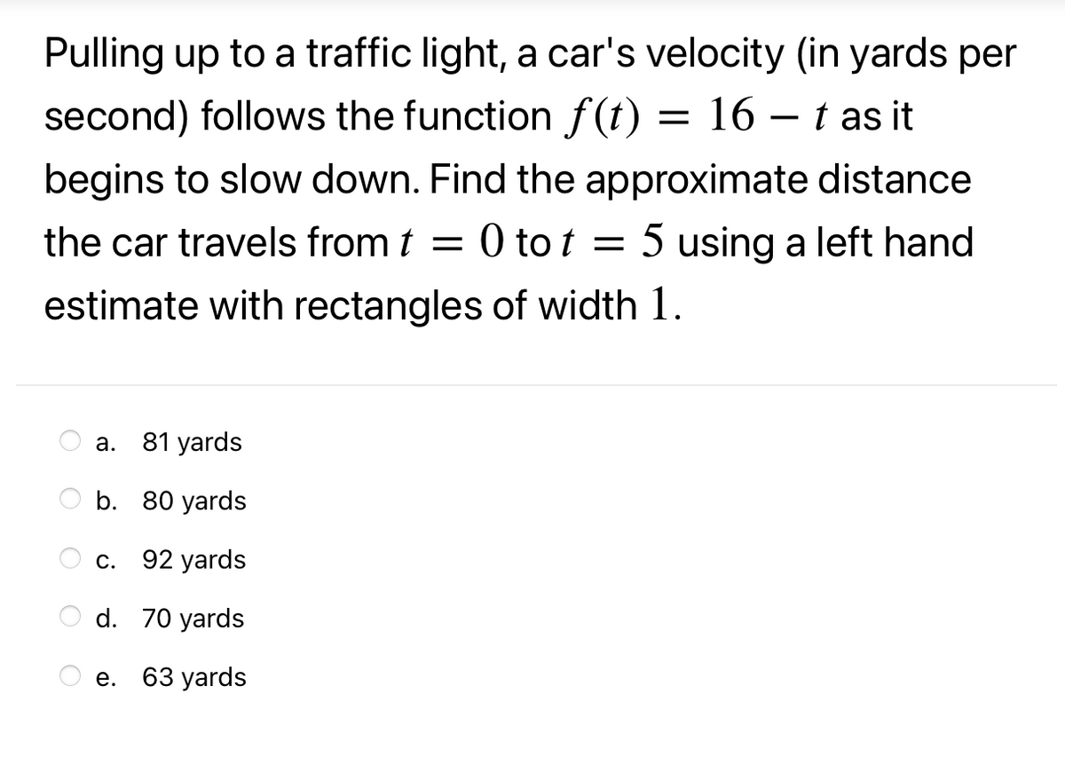 Pulling up to a traffic light, a car's velocity (in yards per
second) follows the function f(t) = 16 – t as it
begins to slow down. Find the approximate distance
the car travels from t = 0 tot = 5 using a left hand
estimate with rectangles of width 1.
а.
81 yards
O b. 80 yards
С.
92 yards
d. 70 yards
е. 63 yards
