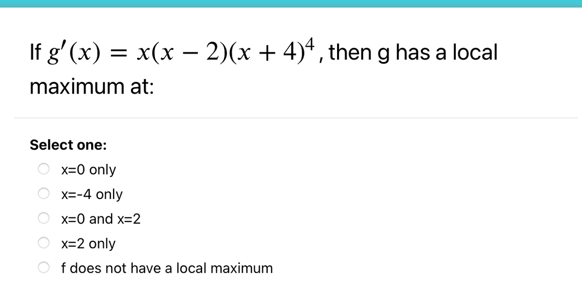 If g' (x) = x(x – 2)(x + 4)*, theng has a local
maximum at:
Select one:
x=0 only
X=-4 only
x=0 and x=2
x=2 only
f does not have a local maximum
