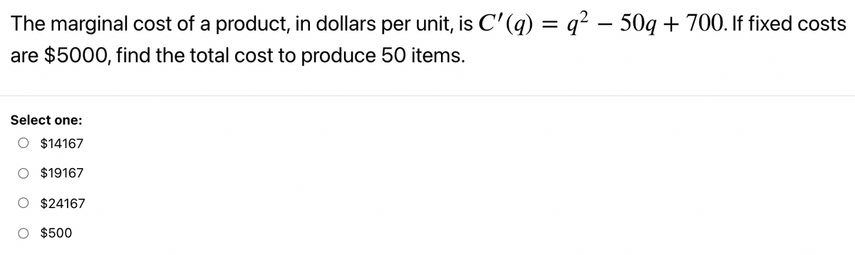 The marginal cost of a product, in dollars per unit, is C' (q) = q? – 50g + 700. If fixed costs
are $5000, find the total cost to produce 50 items.
Select one:
O $14167
$19167
$24167
O $500
