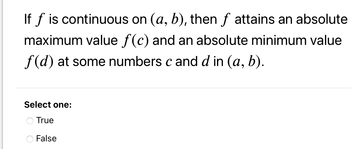 If f is continuous on (a, b), then f attains an absolute
maximum value f(c) and an absolute minimum value
f(d) at some numbers c andd in (a, b).
Select one:
O True
False
