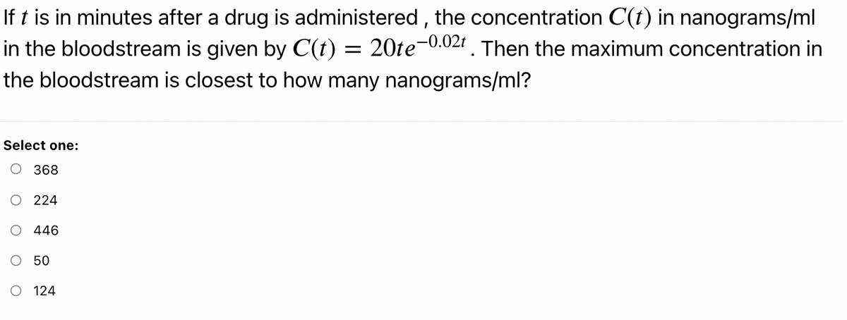 If t is in minutes after a drug is administered , the concentration C(t) in nanograms/ml
in the bloodstream is given by C(t) = 20te-0.02r . Then the maximum concentration in
the bloodstream is closest to how many nanograms/ml?
Select one:
о 368
224
446
50
O 124
