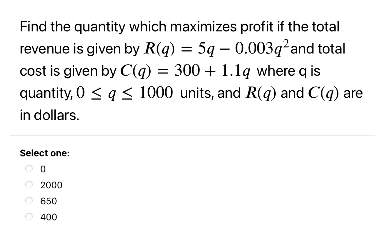 Find the quantity which maximizes profit if the total
revenue is given by R(q) = 5q – 0.003q²and total
cost is given by C(q)
quantity, 0 < q < 1000 units, and R(q) and C(q) are
300 + 1.1q where q is
in dollars.
Select one:
2000
650
400
