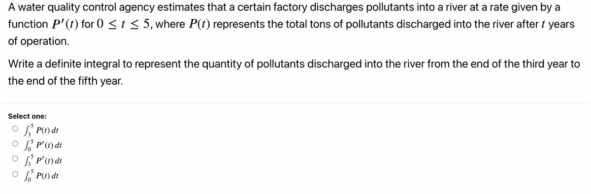 A water quality control agency estimates that a certain factory discharges pollutants into a river at a rate given by a
function P'(t) for 0 < t < 5, where P(t) represents the total tons of pollutants discharged into the river after t years
of operation.
Write a definite integral to represent the quantity of pollutants discharged into the river from the end of the third year to
the end of the fifth year.
Select one:
O P(t) dt
O S P'(t) dt
O f P'(1) dt
O P(t) dt
