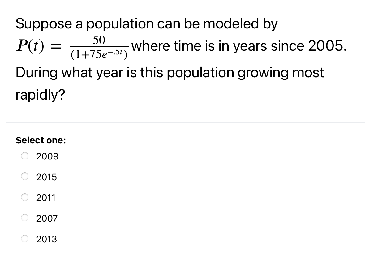 Suppose a population can be modeled by
P(t) =
50
where time is in years since 2005.
(1+75e-5t)
During what year is this population growing most
rapidly?
Select one:
2009
2015
2011
2007
2013
O O
