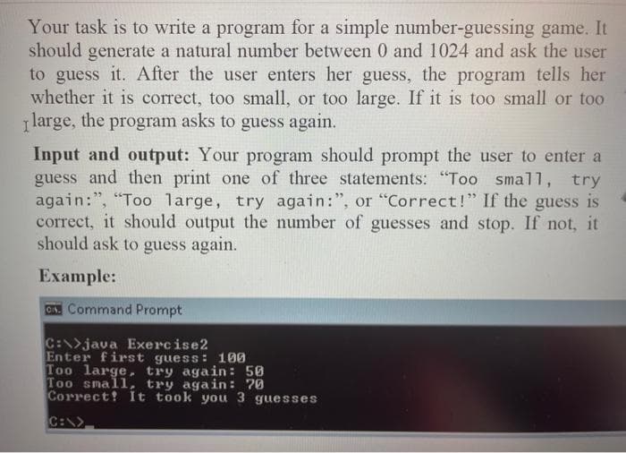 Your task is to write a program for a simple number-guessing game. It
should generate a natural number between 0 and 1024 and ask the user
to guess it. After the user enters her guess, the program tells her
whether it is correct, too small, or too large. If it is too small or too
Ilarge, the program asks to guess again.
Input and output: Your program should prompt the user to enter a
guess and then print one of three statements: "Too small, try
again:", "Too large, try again:", or "Correct!" If the guess is
correct, it should output the number of guesses and stop. If not, it
should ask to guess again.
Example:
On Command Prompt
C:\>java Exercise2
Enter first guess: 100
Too large, try again: 50
Too small, try again: 70
Correct! It took you 3 guesses
C:\>