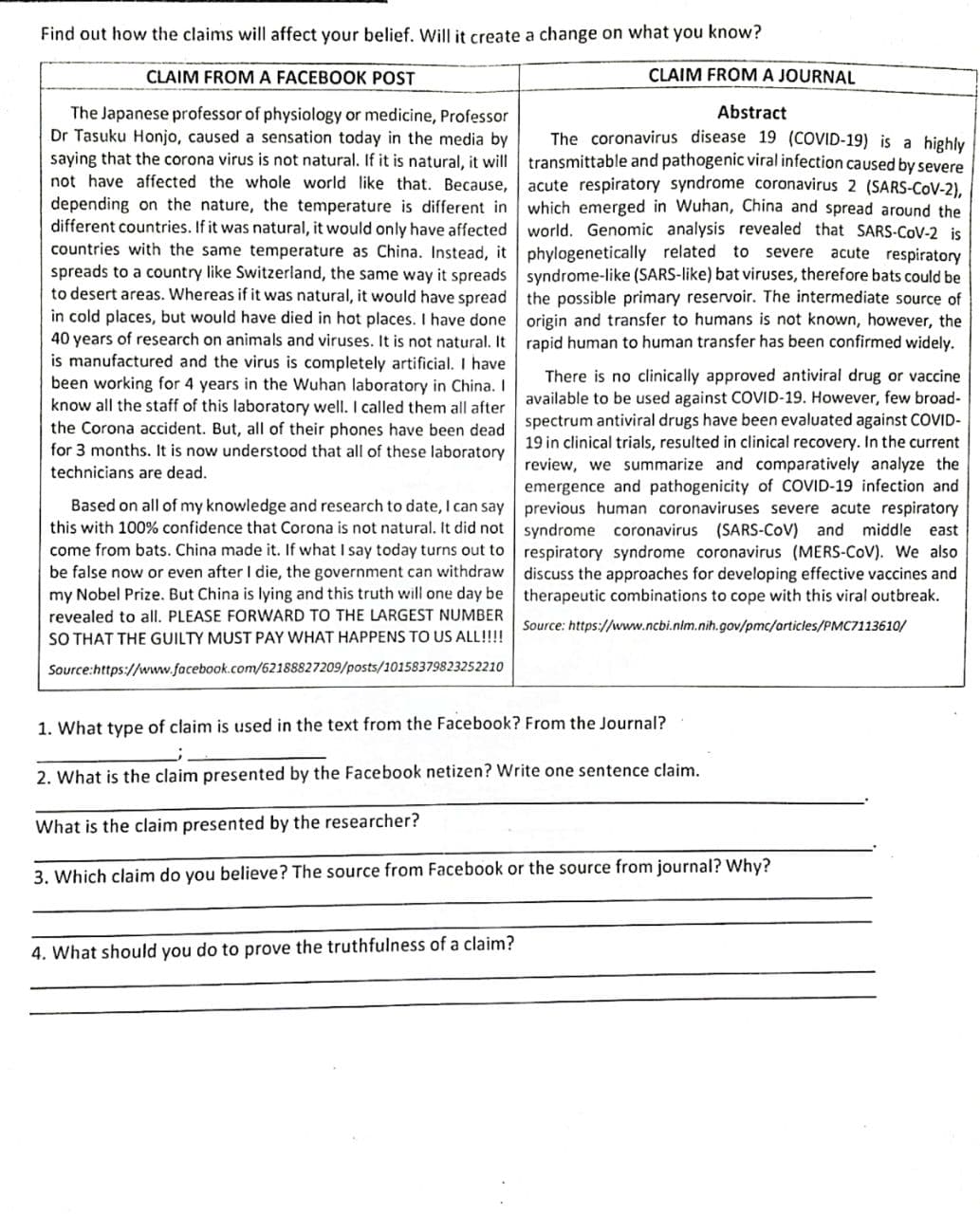 Find out how the claims will affect your belief. Will it create a change on what you know?
CLAIM FROMA FACEBOOK POST
CLAIM FROM A JOURNAL
Abstract
The Japanese professor of physiology or medicine, Professor
Dr Tasuku Honjo, caused a sensation today in the media by
saying that the corona virus is not natural. If it is natural, it will transmittable and pathogenic viral infection caused by severe
not have affected the whole world like that. Because,
The coronavirus disease 19 (COVID-19) is a highly
acute respiratory syndrome coronavirus 2 (SARS-COV-2),
depending on the nature, the temperature is different in which emerged in Wuhan, China and spread around the
different countries. If it was natural, it would only have affected world. Genomic analysis revealed that SARS-COV-2 is
countries with the same temperature as China. Instead, it phylogenetically related to
spreads to a country like Switzerland, the same way it spreads syndrome-like (SARS-like) bat viruses, therefore bats could be
to desert areas. Whereas if it was natural, it would have spread the possible primary reservoir. The intermediate source of
in cold places, but would have died in hot places. I have done origin and transfer to humans is not known, however, the
40 years of research on animals and viruses. It is not natural. It rapid human to human transfer has been confirmed widely.
is manufactured and the virus is completely artificial. I have
been working for 4 years in the Wuhan laboratory in China. I
know all the staff of this laboratory well. I called them all after available to be used against COVID-19. However, few broad-
the Corona accident. But, all of their phones have been dead spectrum antiviral drugs have been evaluated against COVID-
for 3 months. It is now understood that all of these laboratory
severe acute respiratory
There is no clinically approved antiviral drug or vaccine
19 in clinical trials, resulted in clinical recovery. In the current
review, we summarize and comparatively analyze the
technicians are dead.
emergence and pathogenicity of COVID-19 infection and
Based on all of my knowledge and research to date, I can say previous human coronaviruses severe acute respiratory
this with 100% confidence that Corona is not natural. It did not syndrome coronavirus (SARS-CoV) and middle east
come from bats. China made it. If what I say today turns out to respiratory syndrome coronavirus (MERS-CoV). We also
be false now or even after I die, the government can withdraw discuss the approaches for developing effective vaccines and
my Nobel Prize. But China is lying and this truth will one day be therapeutic combinations to cope with this viral outbreak.
revealed to all. PLEASE FORWARD TO THE LARGEST NUMBER
SO THAT THE GUILTY MUST PAY WHAT HAPPENS TO US ALL!!!!
Source: https://www.ncbi.nim.nih.gov/pmc/articles/PMC7113610/
Source:https://www.facebook.com/62188827209/posts/10158379823252210
1. What type of claim is used in the text from the Facebook? From the Journal?
2. What is the claim presented by the Facebook netizen? Write one sentence claim.
What is the claim presented by the researcher?
3. Which claim do you believe? The source from Facebook or the source from journal? Why?
4. What should you do to prove the truthfulness of a claim?
