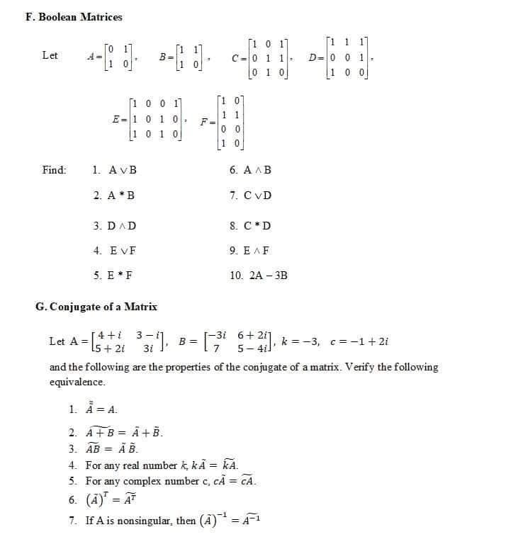 F. Boolean Matrices
To 1
1 0
[1 0 17
C=0 1 1
0 1 0
[1 1 1]
D=0 0 1:
1 0 0
Let
[1 07
1 0 0 1]
E=1 0 10
1 0 1 0
1 1
F
0 0
1 0
Find:
1. AvB
6. A AB
2. A*B
7. C VD
3. DAD
S. C*D
4. EVF
9. EAF
5. E *F
10. 2A – 3B
G. Conjugate of a Matrix
[4 +i 3-i]
Let A =|
15 + 21
-3i 6+ 2i]
5- 4il
B =
k =-3, c= -1+ 2i
3i
and the following are the properties of the conjugate of a matrix. Verify the following
equivalence.
1. Ä = A.
2. A+B = Â + B.
3. AB =
Ā B.
4. For any real number k kĀ = kA.
5. For any complex number c, cA = CA.
6. (Ā)" = A
7. If A is nonsingular, then (A) = 1
