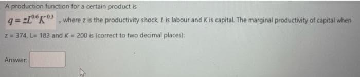 A production function for a certain product is
q=2L°K, where z is the productivity shock, L is labour and K is capital. The marginal productivity of capital when
z = 374, L= 183 and K = 200 is (correct to two decimal places):
Answer.
