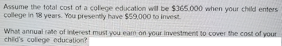 Assume the total cost of a college education will be $365.000 when your child enters
college in 18 years. You presently have $59,000 to invest.
What annual rate of interest must you earn on your investment to cover the cost of your
child's college education?
