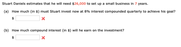 Stuart Daniels estimates that he will need $26,000 to set up a small business in 7 years.
(a) How much (in $) must Stuart invest now at 8% interest compounded quarterly to achieve his goal?
(b) How much compound interest (in $) will he earn on the investment?
$

