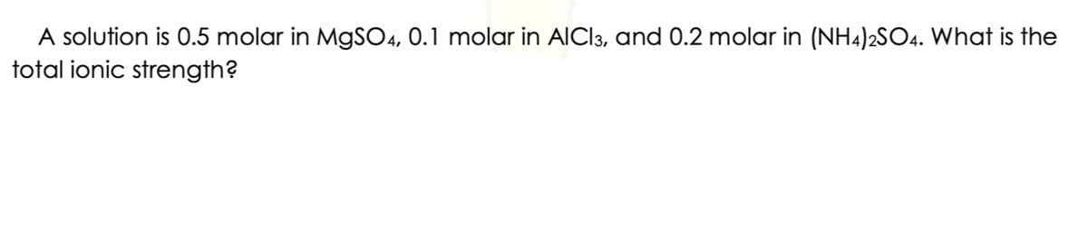 A solution is 0.5 molar in MgSO4, 0.1 molar in AICI3, and 0.2 molar in (NH4)2SO4. What is the
total ionic strength?
