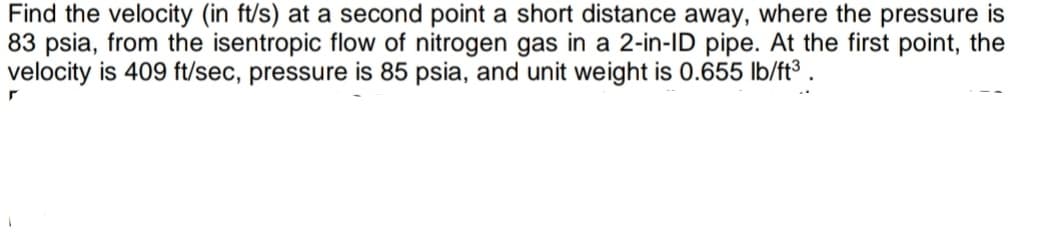 Find the velocity (in ft/s) at a second point a short distance away, where the pressure is
83 psia, from the isentropic flow of nitrogen gas in a 2-in-ID pipe. At the first point, the
velocity is 409 ft/sec, pressure is 85 psia, and unit weight is 0.655 lb/ft³

