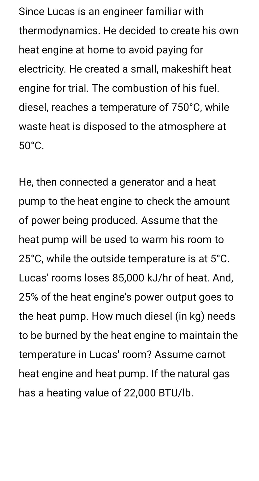 Since Lucas is an engineer familiar with
thermodynamics. He decided to create his own
heat engine at home to avoid paying for
electricity. He created a small, makeshift heat
engine for trial. The combustion of his fuel.
diesel, reaches a temperature of 750°C, while
waste heat is disposed to the atmosphere at
50°C.
He, then connected a generator and a heat
pump to the heat engine to check the amount
of power being produced. Assume that the
heat pump will be used to warm his room to
25°C, while the outside temperature is at 5°C.
Lucas' rooms loses 85,000 kJ/hr of heat. And,
25% of the heat engine's power output goes to
the heat pump. How much diesel (in kg) needs
to be burned by the heat engine to maintain the
temperature in Lucas' room? Assume carnot
heat engine and heat pump. If the natural gas
has a heating value of 22,000 BTU/lb.
